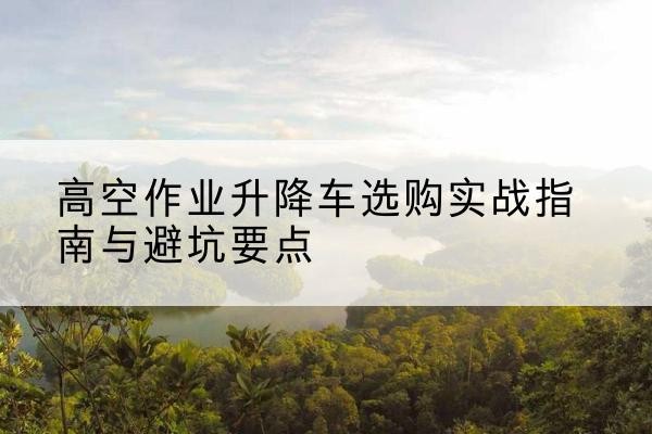 南阳升降车怎么选-高空作业升降车选购实战指南与避坑要点