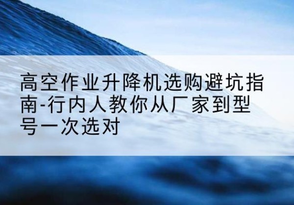 南阳升降平台厂家-高空作业升降机选购避坑指南-行内人教你从厂家到型号一次选对