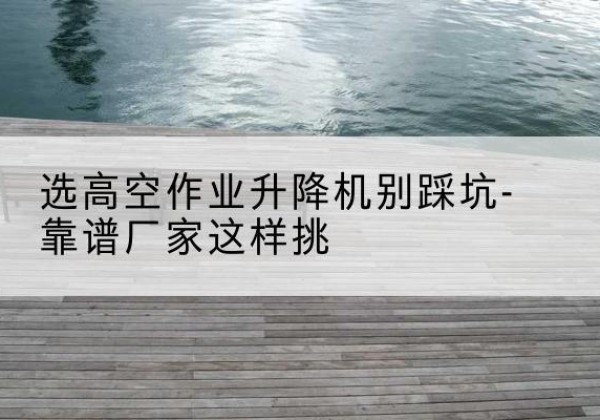 南阳剪叉式升降机厂家-选高空作业升降机别踩坑-靠谱厂家这样挑