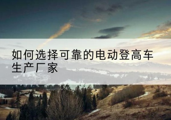 南阳电动登高车厂家-如何选择可靠的电动登高车生产厂家