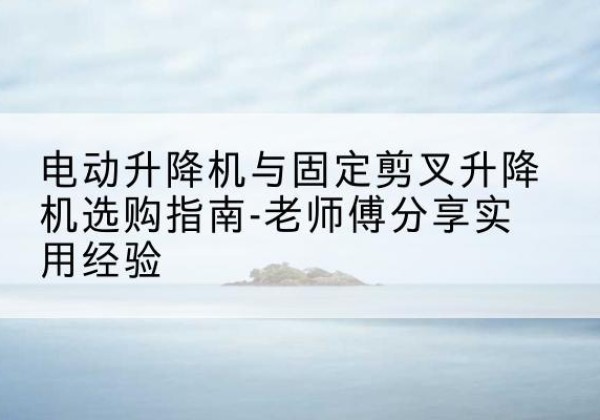 南阳电动升降机怎么选-电动升降机与固定剪叉升降机选购指南-老师傅分享实用经验