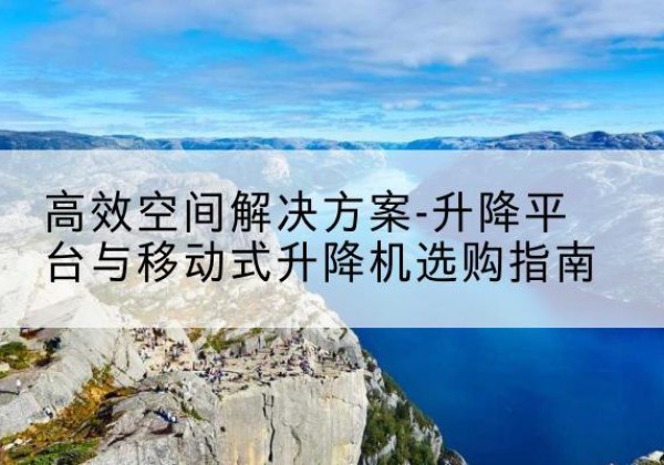 南阳升降平台厂家-*空间解决方案-升降平台与移动式升降机选购指南