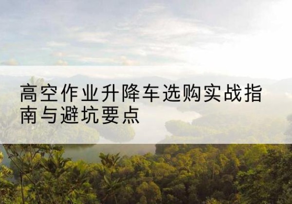 南阳升降车怎么选-高空作业升降车选购实战指南与避坑要点