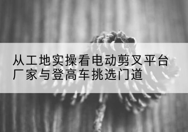 南阳电动剪叉升降平台厂家-从工地实操看电动剪叉平台厂家与登高车挑选门道