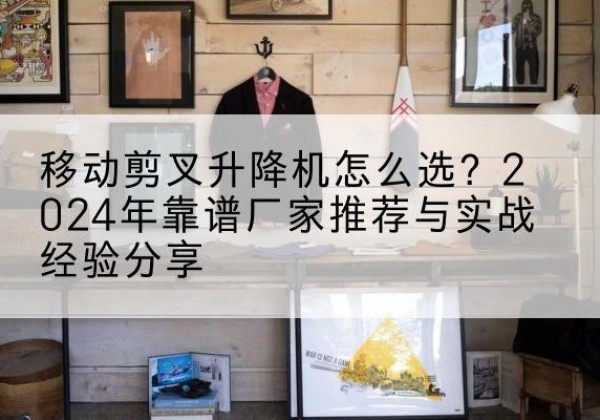 南阳升降平台厂家推荐-移动剪叉升降机怎么选？2024年靠谱厂家推荐与实战经验分享