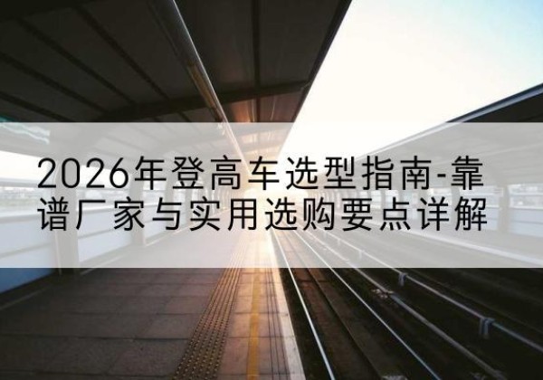 南阳登高车厂家推荐-2026年登高车选型指南-靠谱厂家与实用选购要点详解